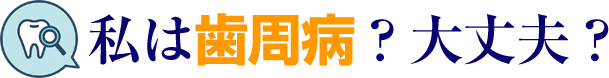 私は歯周病？大丈夫？